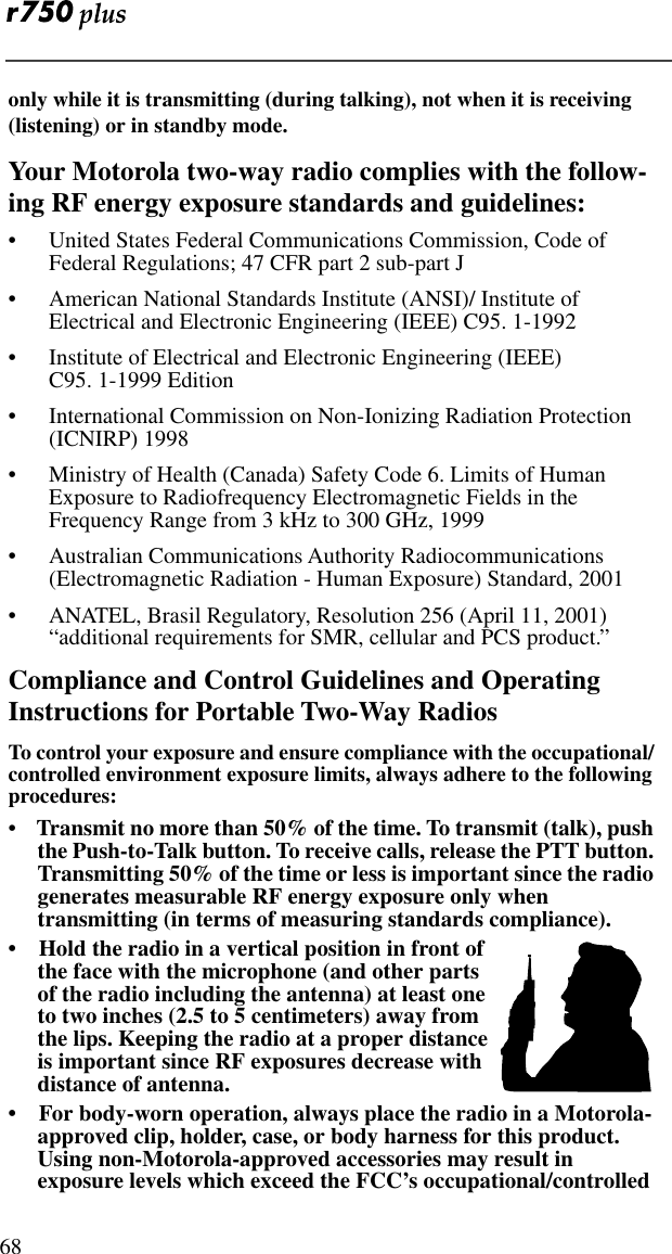  68only while it is transmitting (during talking), not when it is receiving (listening) or in standby mode.Your Motorola two-way radio complies with the follow-ing RF energy exposure standards and guidelines:• United States Federal Communications Commission, Code of Federal Regulations; 47 CFR part 2 sub-part J• American National Standards Institute (ANSI)/ Institute of Electrical and Electronic Engineering (IEEE) C95. 1-1992• Institute of Electrical and Electronic Engineering (IEEE)              C95. 1-1999 Edition• International Commission on Non-Ionizing Radiation Protection (ICNIRP) 1998• Ministry of Health (Canada) Safety Code 6. Limits of Human Exposure to Radiofrequency Electromagnetic Fields in the Frequency Range from 3 kHz to 300 GHz, 1999• Australian Communications Authority Radiocommunications (Electromagnetic Radiation - Human Exposure) Standard, 2001• ANATEL, Brasil Regulatory, Resolution 256 (April 11, 2001) “additional requirements for SMR, cellular and PCS product.”Compliance and Control Guidelines and Operating Instructions for Portable Two-Way Radios To control your exposure and ensure compliance with the occupational/ controlled environment exposure limits, always adhere to the following procedures:•    Transmit no more than 50% of the time. To transmit (talk), push the Push-to-Talk button. To receive calls, release the PTT button. Transmitting 50% of the time or less is important since the radio generates measurable RF energy exposure only when transmitting (in terms of measuring standards compliance). •    Hold the radio in a vertical position in front of the face with the microphone (and other parts of the radio including the antenna) at least one to two inches (2.5 to 5 centimeters) away from the lips. Keeping the radio at a proper distance is important since RF exposures decrease with distance of antenna.•    For body-worn operation, always place the radio in a Motorola-approved clip, holder, case, or body harness for this product. Using non-Motorola-approved accessories may result in exposure levels which exceed the FCC’s occupational/controlled 
