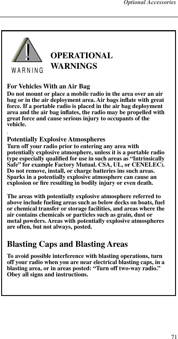 Optional Accessories71               OPERATIONAL WARNINGSFor Vehicles With an Air BagDo not mount or place a mobile radio in the area over an air bag or in the air deployment area. Air bags inﬂate with great force. If a portable radio is placed in the air bag deployment area and the air bag inﬂates, the radio may be propelled with great force and cause serious injury to occupants of the vehicle..Potentially Explosive AtmospheresTurn off your radio prior to entering any area with potentially explosive atmosphere, unless it is a portable radio type especially qualiﬁed for use in such areas as “Intrinsically Safe” for example Factory Mutual. CSA, UL, or CENELEC). Do not remove, install, or charge batteries ins such areas. Sparks in a potentially explosive atmosphere can cause an explosion or ﬁre resulting in bodily injury or even death.The areas with potentially explosive atmosphere referred to above include fueling areas such as below decks on boats, fuel or chemical transfer or storage facilities, and areas where the air contains chemicals or particles such as grain, dust or metal powders. Areas with potentially explosive atmospheres are often, but not always, posted. Blasting Caps and Blasting AreasTo avoid possible interference with blasting operations, turn off your radio when you are near electrical blasting caps, in a blasting area, or in areas posted: “Turn off two-way radio.” Obey all signs and instructions. !W A R N I N G!                