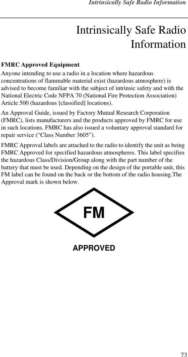 Intrinsically Safe Radio Information73Intrinsically Safe RadioInformationFMRC Approved EquipmentAnyone intending to use a radio in a location where hazardous concentrations of flammable material exist (hazardous atmosphere) is advised to become familiar with the subject of intrinsic safety and with the National Electric Code NFPA 70 (National Fire Protection Association) Article 500 (hazardous [classified] locations).An Approval Guide, issued by Factory Mutual Research Corporation (FMRC), lists manufacturers and the products approved by FMRC for use in such locations. FMRC has also issued a voluntary approval standard for repair service (“Class Number 3605”).FMRC Approval labels are attached to the radio to identify the unit as being FMRC Approved for specified hazardous atmospheres. This label specifies the hazardous Class/Division/Group along with the part number of the battery that must be used. Depending on the design of the portable unit, this FM label can be found on the back or the bottom of the radio housing.The Approval mark is shown below.FMAPPROVED