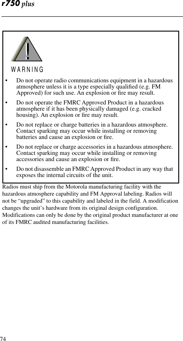  74Radios must ship from the Motorola manufacturing facility with the hazardous atmosphere capability and FM Approval labeling. Radios will not be “upgraded” to this capability and labeled in the field. A modification changes the unit’s hardware from its original design configuration. Modifications can only be done by the original product manufacturer at one of its FMRC audited manufacturing facilities.• Do not operate radio communications equipment in a hazardous atmosphere unless it is a type especially qualiﬁed (e.g. FM Approved) for such use. An explosion or ﬁre may result.• Do not operate the FMRC Approved Product in a hazardous atmosphere if it has been physically damaged (e.g. cracked housing). An explosion or ﬁre may result.• Do not replace or charge batteries in a hazardous atmosphere. Contact sparking may occur while installing or removing batteries and cause an explosion or ﬁre.• Do not replace or charge accessories in a hazardous atmosphere. Contact sparking may occur while installing or removing accessories and cause an explosion or ﬁre.• Do not disassemble an FMRC Approved Product in any way that exposes the internal circuits of the unit.!W A R N I N G!
