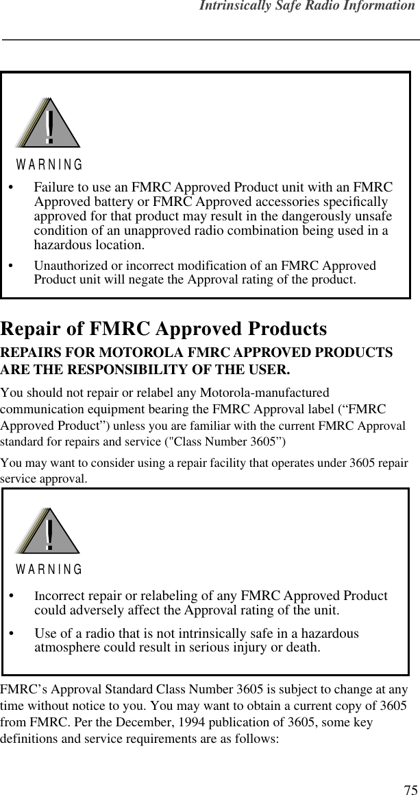 Intrinsically Safe Radio Information75Repair of FMRC Approved ProductsREPAIRS FOR MOTOROLA FMRC APPROVED PRODUCTS ARE THE RESPONSIBILITY OF THE USER.You should not repair or relabel any Motorola-manufactured communication equipment bearing the FMRC Approval label (“FMRC Approved Product”) unless you are familiar with the current FMRC Approval standard for repairs and service (&quot;Class Number 3605”)You may want to consider using a repair facility that operates under 3605 repair service approval. FMRC’s Approval Standard Class Number 3605 is subject to change at any time without notice to you. You may want to obtain a current copy of 3605 from FMRC. Per the December, 1994 publication of 3605, some key definitions and service requirements are as follows:• Failure to use an FMRC Approved Product unit with an FMRC Approved battery or FMRC Approved accessories speciﬁcally approved for that product may result in the dangerously unsafe condition of an unapproved radio combination being used in a hazardous location.• Unauthorized or incorrect modification of an FMRC Approved Product unit will negate the Approval rating of the product.!W A R N I N G!•Incorrect repair or relabeling of any FMRC Approved Product could adversely affect the Approval rating of the unit.• Use of a radio that is not intrinsically safe in a hazardous atmosphere could result in serious injury or death.!W A R N I N G! 