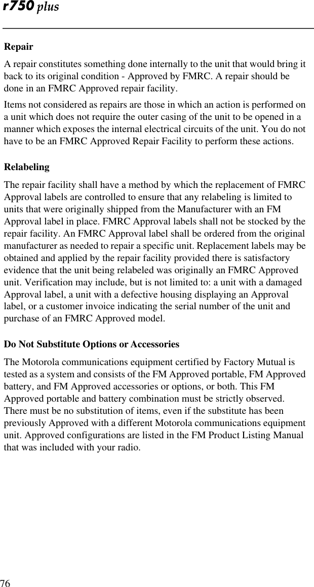  76RepairA repair constitutes something done internally to the unit that would bring it back to its original condition - Approved by FMRC. A repair should be done in an FMRC Approved repair facility.Items not considered as repairs are those in which an action is performed on a unit which does not require the outer casing of the unit to be opened in a manner which exposes the internal electrical circuits of the unit. You do not have to be an FMRC Approved Repair Facility to perform these actions.RelabelingThe repair facility shall have a method by which the replacement of FMRC Approval labels are controlled to ensure that any relabeling is limited to units that were originally shipped from the Manufacturer with an FM Approval label in place. FMRC Approval labels shall not be stocked by the repair facility. An FMRC Approval label shall be ordered from the original manufacturer as needed to repair a specific unit. Replacement labels may be obtained and applied by the repair facility provided there is satisfactory evidence that the unit being relabeled was originally an FMRC Approved unit. Verification may include, but is not limited to: a unit with a damaged Approval label, a unit with a defective housing displaying an Approval label, or a customer invoice indicating the serial number of the unit and purchase of an FMRC Approved model.Do Not Substitute Options or AccessoriesThe Motorola communications equipment certified by Factory Mutual is tested as a system and consists of the FM Approved portable, FM Approved battery, and FM Approved accessories or options, or both. This FM Approved portable and battery combination must be strictly observed. There must be no substitution of items, even if the substitute has been previously Approved with a different Motorola communications equipment unit. Approved configurations are listed in the FM Product Listing Manual that was included with your radio. 