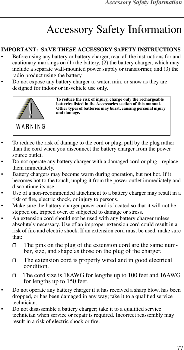 Accessory Safety Information77Accessory Safety InformationIMPORTANT:  SAVE THESE ACCESSORY SAFETY INSTRUCTIONS • Before using any battery or battery charger, read all the instructions for and cautionary markings on (1) the battery, (2) the battery charger, which may include a separate wall-mounted power supply or transformer, and (3) the radio product using the battery.• Do not expose any battery charger to water, rain, or snow as they are designed for indoor or in-vehicle use only. • To reduce the risk of damage to the cord or plug, pull by the plug rather than the cord when you disconnect the battery charger from the power source outlet.  • Do not operate any battery charger with a damaged cord or plug - replace them immediately.• Battery chargers may become warm during operation, but not hot. If it becomes hot to the touch, unplug it from the power outlet immediately and discontinue its use. • Use of a non-recommended attachment to a battery charger may result in a risk of ﬁre, electric shock, or injury to persons.• Make sure the battery charger power cord is located so that it will not be stepped on, tripped over, or subjected to damage or stress.• An extension cord should not be used with any battery charger unless absolutely necessary. Use of an improper extension cord could result in a risk of ﬁre and electric shock. If an extension cord must be used, make sure that:❒ The pins on the plug of the extension cord are the same num-ber, size, and shape as those on the plug of the charger.❒ The extension cord is properly wired and in good electrical condition. ❒ The cord size is 18AWG for lengths up to 100 feet and 16AWG for lengths up to 150 feet.• Do not operate any battery charger if it has received a sharp blow, has been dropped, or has been damaged in any way; take it to a qualiﬁed service technician.• Do not disassemble a battery charger; take it to a qualiﬁed service technician when service or repair is required. Incorrect reassembly may result in a risk of electric shock or ﬁre.To reduce the risk of injury, charge only the rechargeable batteries listed in the Accessories section of this manual. Other types of batteries may burst, causing personal injury and damage.!W A R N I N G!