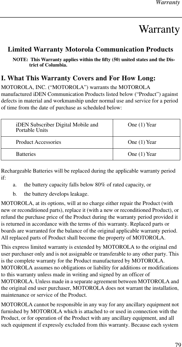 Warranty79WarrantyLimited Warranty Motorola Communication ProductsNOTE:  This Warranty applies within the ﬁfty (50) united states and the Dis-trict of Columbia.I. What This Warranty Covers and For How Long:MOTOROLA, INC. (“MOTOROLA”) warrants the MOTOROLA manufactured iDEN Communication Products listed below (“Product”) against defects in material and workmanship under normal use and service for a period of time from the date of purchase as scheduled below:Rechargeable Batteries will be replaced during the applicable warranty period if:a. the battery capacity falls below 80% of rated capacity, orb. the battery develops leakage.MOTOROLA, at its options, will at no charge either repair the Product (with new or reconditioned parts), replace it (with a new or reconditioned Product), or refund the purchase price of the Product during the warranty period provided it is returned in accordance with the terms of this warranty. Replaced parts or boards are warranted for the balance of the original applicable warranty period.  All replaced parts of Product shall become the property of MOTOROLA.This express limited warranty is extended by MOTOROLA to the original end user purchaser only and is not assignable or transferable to any other party. This is the complete warranty for the Product manufactured by MOTOROLA. MOTOROLA assumes no obligations or liability for additions or modifications to this warranty unless made in writing and signed by an officer of MOTOROLA. Unless made in a separate agreement between MOTOROLA and the original end user purchaser, MOTOROLA does not warrant the installation, maintenance or service of the Product.MOTOROLA cannot be responsible in any way for any ancillary equipment not furnished by MOTOROLA which is attached to or used in connection with the Product, or for operation of the Product with any ancillary equipment, and all such equipment if expressly excluded from this warranty. Because each system iDEN Subscriber Digital Mobile and Portable Units One (1) YearProduct Accessories One (1) YearBatteries One (1) Year