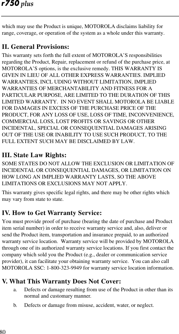  80which may use the Product is unique, MOTOROLA disclaims liability for range, coverage, or operation of the system as a whole under this warranty.II. General Provisions:This warranty sets forth the full extent of MOTOROLA’S responsibilities regarding the Product, Repair, replacement or refund of the purchase price, at MOTOROLA’S options, is the exclusive remedy. THIS WARRANTY IS GIVEN IN LIEU OF ALL OTHER EXPRESS WARRANTIES. IMPLIED WARRANTIES, INCL UDING WITHOUT LIMITATION, IMPLIED WARRANTIES OF MERCHANTABILITY AND FITNESS FOR A PARTICULAR PURPOSE, ARE LIMITED TO THE DURATION OF THIS LIMITED WARRANTY.  IN NO EVENT SHALL MOTOROLA BE LIABLE FOR DAMAGES IN EXCESS OF THE PURCHASE PRICE OF THE PRODUCT, FOR ANY LOSS OF USE, LOSS OF TIME, INCONVENIENCE, COMMERCIAL LOSS, LOST PROFITS OR SAVINGS OR OTHER INCIDENTAL, SPECIAL OR CONSEQUENTIAL DAMAGES ARISING OUT OF THE USE OR INABILITY TO USE SUCH PRODUCT, TO THE FULL EXTENT SUCH MAY BE DISCLAIMED BY LAW.III. State Law Rights:SOME STATES DO NOT ALLOW THE EXCLUSION OR LIMITATION OF INCIDENTAL OR CONSEQUENTIAL DAMAGES, OR LIMITATION ON HOW LONG AN IMPLIED WARRANTY LASTS, SO THE ABOVE LIMITATIONS OR EXCLUSIONS MAY NOT APPLY.This warranty gives specific legal rights, and there may be other rights which may vary from state to state.IV. How to Get Warranty Service:You must provide proof of purchase (bearing the date of purchase and Product item serial number) in order to receive warranty service and, also, deliver or send the Product item, transportation and insurance prepaid, to an authorized warranty service location.  Warranty service will be provided by MOTOROLA through one of its authorized warranty service locations. If you first contact the company which sold you the Product (e.g., dealer or communication service provider), it can facilitate your obtaining warranty service.  You can also call MOTOROLA SSC: 1-800-323-9949 for warranty service location information.V. What This Warranty Does Not Cover:a. Defects or damage resulting from use of the Product in other than its normal and customary manner.b. Defects or damage from misuse, accident, water, or neglect.