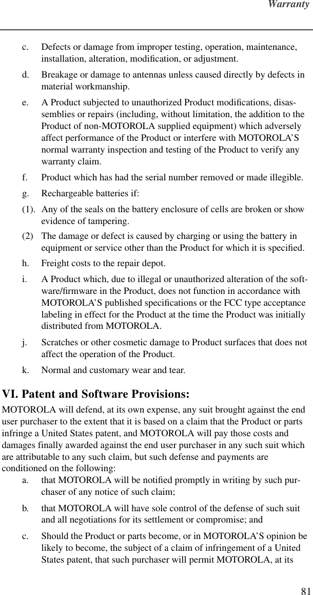 Warranty81c. Defects or damage from improper testing, operation, maintenance, installation, alteration, modiﬁcation, or adjustment.d. Breakage or damage to antennas unless caused directly by defects in material workmanship.e. A Product subjected to unauthorized Product modiﬁcations, disas-semblies or repairs (including, without limitation, the addition to the Product of non-MOTOROLA supplied equipment) which adversely affect performance of the Product or interfere with MOTOROLA’S normal warranty inspection and testing of the Product to verify any warranty claim.f. Product which has had the serial number removed or made illegible.g. Rechargeable batteries if:(1). Any of the seals on the battery enclosure of cells are broken or show evidence of tampering.(2) The damage or defect is caused by charging or using the battery in equipment or service other than the Product for which it is speciﬁed.h. Freight costs to the repair depot.i. A Product which, due to illegal or unauthorized alteration of the soft-ware/ﬁrmware in the Product, does not function in accordance with MOTOROLA’S published speciﬁcations or the FCC type acceptance labeling in effect for the Product at the time the Product was initially distributed from MOTOROLA.j. Scratches or other cosmetic damage to Product surfaces that does not affect the operation of the Product.k. Normal and customary wear and tear.VI. Patent and Software Provisions:MOTOROLA will defend, at its own expense, any suit brought against the end user purchaser to the extent that it is based on a claim that the Product or parts infringe a United States patent, and MOTOROLA will pay those costs and damages finally awarded against the end user purchaser in any such suit which are attributable to any such claim, but such defense and payments are conditioned on the following:a. that MOTOROLA will be notiﬁed promptly in writing by such pur-chaser of any notice of such claim;b. that MOTOROLA will have sole control of the defense of such suit and all negotiations for its settlement or compromise; andc. Should the Product or parts become, or in MOTOROLA’S opinion be likely to become, the subject of a claim of infringement of a United States patent, that such purchaser will permit MOTOROLA, at its 