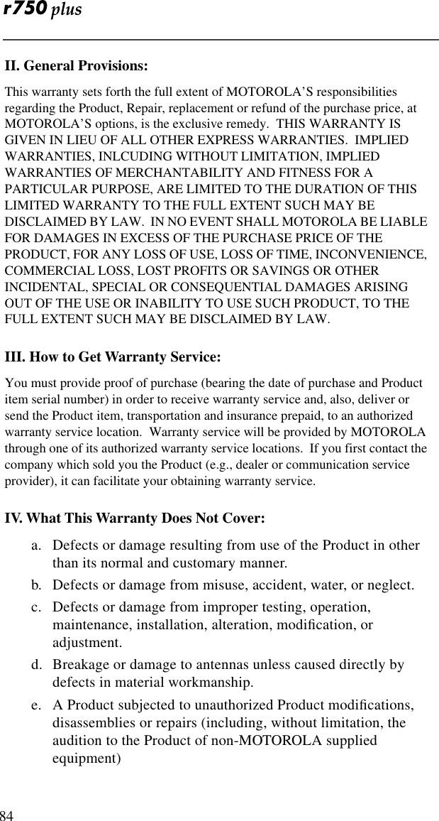  84II. General Provisions:This warranty sets forth the full extent of MOTOROLA’S responsibilities regarding the Product, Repair, replacement or refund of the purchase price, at MOTOROLA’S options, is the exclusive remedy.  THIS WARRANTY IS GIVEN IN LIEU OF ALL OTHER EXPRESS WARRANTIES.  IMPLIED WARRANTIES, INLCUDING WITHOUT LIMITATION, IMPLIED WARRANTIES OF MERCHANTABILITY AND FITNESS FOR A PARTICULAR PURPOSE, ARE LIMITED TO THE DURATION OF THIS LIMITED WARRANTY TO THE FULL EXTENT SUCH MAY BE DISCLAIMED BY LAW.  IN NO EVENT SHALL MOTOROLA BE LIABLE FOR DAMAGES IN EXCESS OF THE PURCHASE PRICE OF THE PRODUCT, FOR ANY LOSS OF USE, LOSS OF TIME, INCONVENIENCE, COMMERCIAL LOSS, LOST PROFITS OR SAVINGS OR OTHER INCIDENTAL, SPECIAL OR CONSEQUENTIAL DAMAGES ARISING OUT OF THE USE OR INABILITY TO USE SUCH PRODUCT, TO THE FULL EXTENT SUCH MAY BE DISCLAIMED BY LAW.III. How to Get Warranty Service:You must provide proof of purchase (bearing the date of purchase and Product item serial number) in order to receive warranty service and, also, deliver or send the Product item, transportation and insurance prepaid, to an authorized warranty service location.  Warranty service will be provided by MOTOROLA through one of its authorized warranty service locations.  If you first contact the company which sold you the Product (e.g., dealer or communication service provider), it can facilitate your obtaining warranty service.IV. What This Warranty Does Not Cover:a. Defects or damage resulting from use of the Product in other than its normal and customary manner.b. Defects or damage from misuse, accident, water, or neglect.c. Defects or damage from improper testing, operation, maintenance, installation, alteration, modiﬁcation, or adjustment.d. Breakage or damage to antennas unless caused directly by defects in material workmanship.e. A Product subjected to unauthorized Product modiﬁcations, disassemblies or repairs (including, without limitation, the audition to the Product of non-MOTOROLA supplied equipment)
