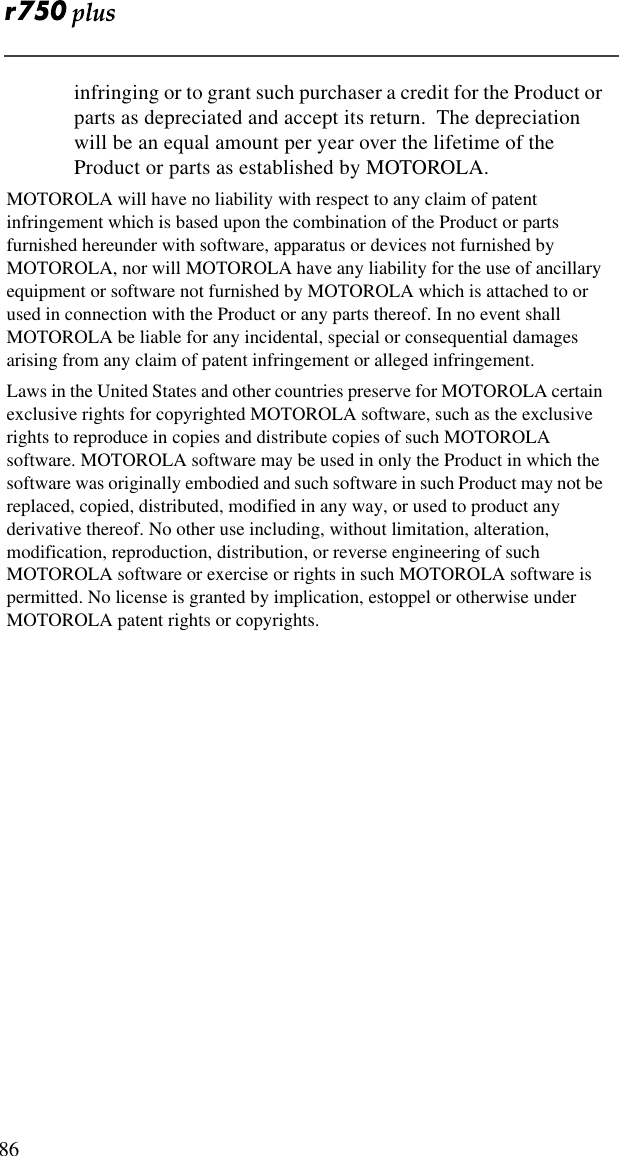  86infringing or to grant such purchaser a credit for the Product or parts as depreciated and accept its return.  The depreciation will be an equal amount per year over the lifetime of the Product or parts as established by MOTOROLA.MOTOROLA will have no liability with respect to any claim of patent infringement which is based upon the combination of the Product or parts furnished hereunder with software, apparatus or devices not furnished by MOTOROLA, nor will MOTOROLA have any liability for the use of ancillary equipment or software not furnished by MOTOROLA which is attached to or used in connection with the Product or any parts thereof. In no event shall MOTOROLA be liable for any incidental, special or consequential damages arising from any claim of patent infringement or alleged infringement.Laws in the United States and other countries preserve for MOTOROLA certain exclusive rights for copyrighted MOTOROLA software, such as the exclusive rights to reproduce in copies and distribute copies of such MOTOROLA software. MOTOROLA software may be used in only the Product in which the software was originally embodied and such software in such Product may not be replaced, copied, distributed, modified in any way, or used to product any derivative thereof. No other use including, without limitation, alteration, modification, reproduction, distribution, or reverse engineering of such MOTOROLA software or exercise or rights in such MOTOROLA software is permitted. No license is granted by implication, estoppel or otherwise under MOTOROLA patent rights or copyrights.