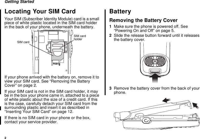 2Getting StartedLocating Your SIM CardYour SIM (Subscriber Identity Module) card is a smallpiece of white plastic located in the SIM card holderin the back of your phone, underneath the battery.If your phone arrived with the battery on, remove it toview your SIM card. See “Removing the BatteryCover” on page 2.If your SIM card is not in the SIM card holder, it maybe in the box your phone came in, attached to a pieceof white plastic about the size of a credit card. If thisis the case, carefully detach your SIM card from thesurrounding plastic and insert it as described in“Inserting Your SIM Card” on page 12.If there is no SIM card in your phone or the box,contact your service provider.BatteryRemoving the Battery Cover1Make sure the phone is powered off. See“Powering On and Off” on page 5.2Slide the release button forward until it releasesthe battery cover.3Remove the battery cover from the back of yourphone.SIM cardholderSIM card