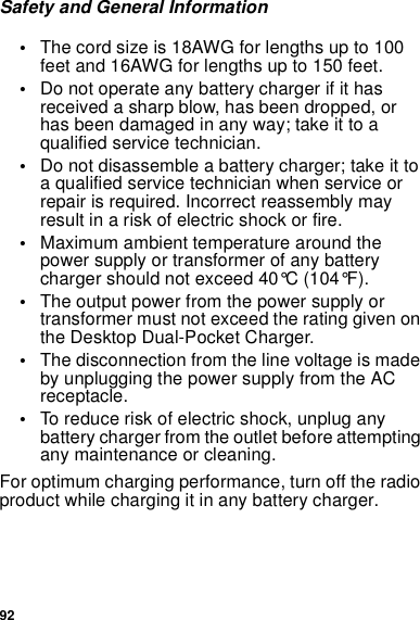 92Safety and General Information•The cord size is 18AWG for lengths up to 100feet and 16AWG for lengths up to 150 feet.•Do not operate any battery charger if it hasreceived a sharp blow, has been dropped, orhas been damaged in any way; take it to aqualified service technician.•Do not disassemble a battery charger; take it toaqualifiedservicetechnicianwhenserviceorrepair is required. Incorrect reassembly mayresult in a risk of electric shock or fire.•Maximum ambient temperature around thepower supply or transformer of any batterycharger should not exceed 40°C (104°F).•The output power from the power supply ortransformer must not exceed the rating given onthe Desktop Dual-Pocket Charger.•The disconnection from the line voltage is madeby unplugging the power supply from the ACreceptacle.•To reduce risk of electric shock, unplug anybattery charger from the outlet before attemptingany maintenance or cleaning.For optimum charging performance, turn off the radioproduct while charging it in any battery charger.