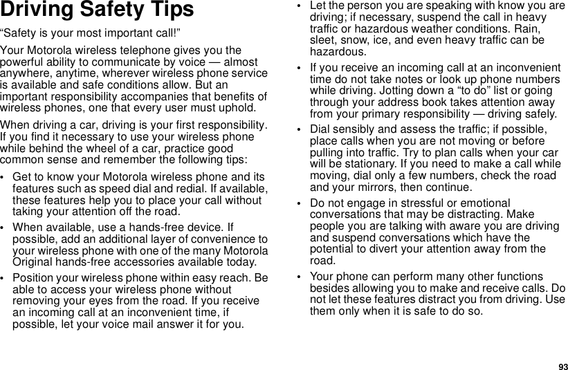 93Driving Safety Tips“Safety is your most important call!”Your Motorola wireless telephone gives you thepowerful ability to communicate by voice — almostanywhere, anytime, wherever wireless phone serviceis available and safe conditions allow. But animportant responsibility accompanies that benefits ofwireless phones, one that every user must uphold.When driving a car, driving is your first responsibility.If you find it necessary to use your wireless phonewhile behind the wheel of a car, practice goodcommon sense and remember the following tips:•Get to know your Motorola wireless phone and itsfeatures such as speed dial and redial. If available,these features help you to place your call withouttaking your attention off the road.•When available, use a hands-free device. Ifpossible, add an additional layer of convenience toyour wireless phone with one of the many MotorolaOriginal hands-free accessories available today.•Position your wireless phone within easy reach. Beable to access your wireless phone withoutremoving your eyes from the road. If you receivean incoming call at an inconvenient time, ifpossible, let your voice mail answer it for you.•Let the person you are speaking with know you aredriving; if necessary, suspend the call in heavytraffic or hazardous weather conditions. Rain,sleet, snow, ice, and even heavy traffic can behazardous.•If you receive an incoming call at an inconvenienttime do not take notes or look up phone numberswhile driving. Jotting down a “to do” list or goingthrough your address book takes attention awayfrom your primary responsibility — driving safely.•Dial sensibly and assess the traffic; if possible,place calls when you are not moving or beforepullingintotraffic.Trytoplancallswhenyourcarwill be stationary. If you need to make a call whilemoving, dial only a few numbers, check the roadand your mirrors, then continue.•Do not engage in stressful or emotionalconversations that may be distracting. Makepeople you are talking with aware you are drivingand suspend conversations which have thepotential to divert your attention away from theroad.•Your phone can perform many other functionsbesides allowing you to make and receive calls. Donot let these features distract you from driving. Usethem only when it is safe to do so.