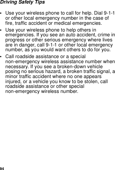 94Driving Safety Tips•Use your wireless phone to call for help. Dial 9-1-1or other local emergency number in the case offire, traffic accident or medical emergencies.•Use your wireless phone to help others inemergencies. If you see an auto accident, crime inprogress or other serious emergency where livesare in danger, call 9-1-1 or other local emergencynumber, as you would want others to do for you.•Call roadside assistance or a specialnon-emergency wireless assistance number whennecessary. If you see a broken-down vehicleposing no serious hazard, a broken traffic signal, aminor traffic accident where no one appearsinjured, or a vehicle you know to be stolen, callroadside assistance or other specialnon-emergency wireless number.