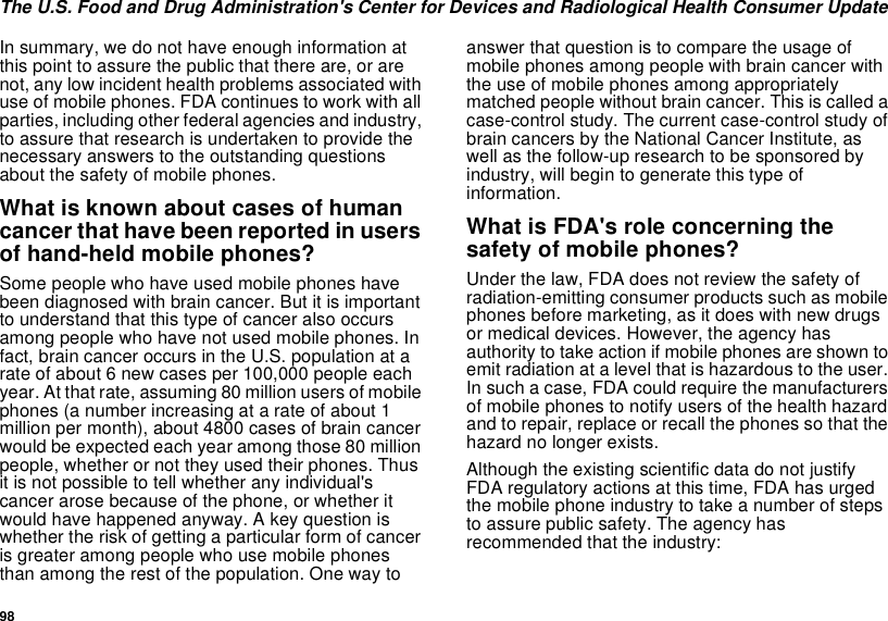 98The U.S. Food and Drug Administration&apos;s Center for Devices and Radiological Health Consumer UpdateIn summary, we do not have enough information atthis point to assure the public that there are, or arenot, any low incident health problems associated withuse of mobile phones. FDA continues to work with allparties, including other federal agencies and industry,to assure that research is undertaken to provide thenecessary answers to the outstanding questionsabout the safety of mobile phones.What is known about cases of humancancer that have been reported in usersof hand-held mobile phones?Some people who have used mobile phones havebeen diagnosed with brain cancer. But it is importantto understand that this type of cancer also occursamong people who have not used mobile phones. Infact, brain cancer occurs in the U.S. population at arate of about 6 new cases per 100,000 people eachyear. At that rate, assuming 80 million users of mobilephones (a number increasing at a rate of about 1million per month), about 4800 cases of brain cancerwould be expected each year among those 80 millionpeople, whether or not they used their phones. Thusit is not possible to tell whether any individual&apos;scancer arose because of the phone, or whether itwould have happened anyway. A key question iswhether the risk of getting a particular form of canceris greater among people who use mobile phonesthan among the rest of the population. One way toanswer that question is to compare the usage ofmobile phones among people with brain cancer withthe use of mobile phones among appropriatelymatched people without brain cancer. This is called acase-control study. The current case-control study ofbrain cancers by the National Cancer Institute, aswell as the follow-up research to be sponsored byindustry, will begin to generate this type ofinformation.What is FDA&apos;s role concerning thesafety of mobile phones?Under the law, FDA does not review the safety ofradiation-emitting consumer products such as mobilephones before marketing, as it does with new drugsor medical devices. However, the agency hasauthority to take action if mobile phones are shown toemit radiation at a level that is hazardous to the user.In such a case, FDA could require the manufacturersof mobile phones to notify users of the health hazardand to repair, replace or recall the phones so that thehazard no longer exists.Although the existing scientific data do not justifyFDA regulatory actions at this time, FDA has urgedthe mobile phone industry to take a number of stepsto assure public safety. The agency hasrecommended that the industry: