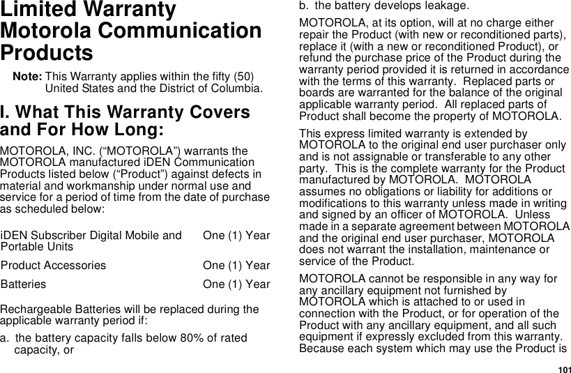 101Limited WarrantyMotorola CommunicationProductsNote: This Warranty applies within the fifty (50)United States and the District of Columbia.I. What This Warranty Coversand For How Long:MOTOROLA, INC. (“MOTOROLA”) warrants theMOTOROLA manufactured iDEN CommunicationProducts listed below (“Product”) against defects inmaterial and workmanship under normal use andservice for a period of time from the date of purchaseas scheduled below:Rechargeable Batteries will be replaced during theapplicable warranty period if:a. the battery capacity falls below 80% of ratedcapacity, orb. the battery develops leakage.MOTOROLA,atitsoption,willatnochargeeitherrepair the Product (with new or reconditioned parts),replace it (with a new or reconditioned Product), orrefund the purchase price of the Product during thewarranty period provided it is returned in accordancewith the terms of this warranty. Replaced parts orboards are warranted for the balance of the originalapplicable warranty period. All replaced parts ofProduct shall become the property of MOTOROLA.This express limited warranty is extended byMOTOROLA to the original end user purchaser onlyand is not assignable or transferable to any otherparty. This is the complete warranty for the Productmanufactured by MOTOROLA. MOTOROLAassumes no obligations or liability for additions ormodifications to this warranty unless made in writingand signed by an officer of MOTOROLA. Unlessmade in a separate agreement between MOTOROLAand the original end user purchaser, MOTOROLAdoes not warrant the installation, maintenance orservice of the Product.MOTOROLA cannot be responsible in any way forany ancillary equipment not furnished byMOTOROLAwhichisattachedtoorusedinconnection with the Product, or for operation of theProduct with any ancillary equipment, and all suchequipment if expressly excluded from this warranty.Because each system which may use the Product isiDEN Subscriber Digital Mobile andPortable Units One (1) YearProduct Accessories One (1) YearBatteries One (1) Year