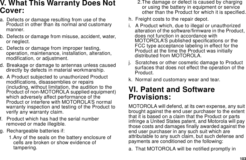 103V. What This Warranty Does NotCover:a. Defects or damage resulting from use of theProduct in other than its normal and customarymanner.b. Defects or damage from misuse, accident, water,or neglect.c. Defects or damage from improper testing,operation, maintenance, installation, alteration,modification, or adjustment.d. Breakage or damage to antennas unless causeddirectly by defects in material workmanship.e. A Product subjected to unauthorized Productmodifications, disassemblies or repairs(including, without limitation, the audition to theProduct of non-MOTOROLA supplied equipment)which adversely affect performance of theProduct or interfere with MOTOROLA’S normalwarranty inspection and testing of the Product toverify any warranty claim.f. Product which has had the serial numberremoved or made illegible.g. Rechargeable batteries if:1.Any of the seals on the battery enclosure ofcells are broken or show evidence oftampering.2.The damage or defect is caused by chargingor using the battery in equipment or serviceother than the Product for which it is specified.h. Freight costs to the repair depot.i. A Product which, due to illegal or unauthorizedalteration of the software/firmware in the Product,does not function in accordance withMOTOROLA’S published specifications or theFCC type acceptance labeling in effect for theProduct at the time the Product was initiallydistributed from MOTOROLA.j. Scratches or other cosmetic damage to Productsurfaces that does not effect the operation of theProduct.k. Normal and customary wear and tear.VI. Patent and SoftwareProvisions:MOTOROLA will defend, at its own expense, any suitbrought against the end user purchaser to the extentthat it is based on a claim that the Product or partsinfringe a United States patent, and Motorola will paythose costs and damages finally awarded against theend user purchaser in any such suit which areattributable to any such claim, but such defense andpayments are conditioned on the following:a. That MOTOROLA will be notified promptly in