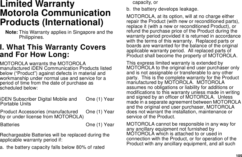 105Limited WarrantyMotorola CommunicationProducts (International)Note: This Warranty applies in Singapore and thePhilippines.I. What This Warranty Coversand For How Long:MOTOROLA warrants the MOTOROLAmanufactured iDEN Communication Products listedbelow (“Product”) against defects in material andworkmanship under normal use and service for aperiod of time from the date of purchase asscheduled below:Rechargeable Batteries will be replaced during theapplicable warranty period if:a. the battery capacity falls below 80% of ratedcapacity, orb. the battery develops leakage.MOTOROLA,atitsoption,willatnochargeeitherrepair the Product (with new or reconditioned parts),replace it (with a new or reconditioned Product), orrefund the purchase price of the Product during thewarranty period provided it is returned in accordancewith the terms of this warranty. Replaced parts orboards are warranted for the balance of the originalapplicable warranty period. All replaced parts ofProduct shall become the property of MOTOROLA.This express limited warranty is extended byMOTOROLA to the original end user purchaser onlyand is not assignable or transferable to any otherparty. This is the complete warranty for the Productmanufactured by MOTOROLA. MOTOROLAassumes no obligations or liability for additions ormodifications to this warranty unless made in writingand signed by an officer of MOTOROLA. Unlessmade in a separate agreement between MOTOROLAand the original end user purchaser, MOTOROLAdoes not warrant the installation, maintenance orservice of the Product.MOTOROLA cannot be responsible in any way forany ancillary equipment not furnished byMOTOROLAwhichisattachedtoorusedinconnection with the Product, or for operation of theProduct with any ancillary equipment, and all suchiDEN Subscriber Digital Mobile andPortable Units One (1) YearProduct Accessories (manufacturedby or under license from MOTOROLA) One (1) YearBatteries One (1) Year
