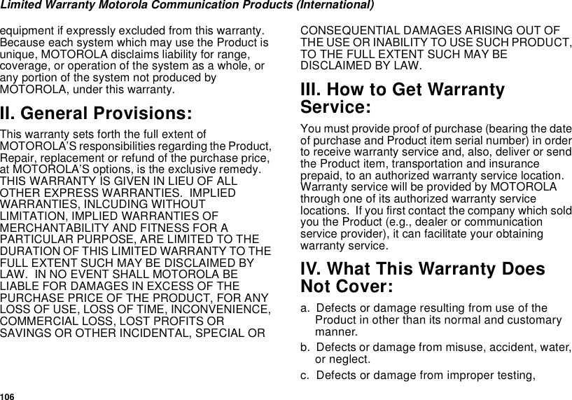 106Limited Warranty Motorola Communication Products (International)equipment if expressly excluded from this warranty.BecauseeachsystemwhichmayusetheProductisunique, MOTOROLA disclaims liability for range,coverage, or operation of the system as a whole, orany portion of the system not produced byMOTOROLA, under this warranty.II. General Provisions:This warranty sets forth the full extent ofMOTOROLA’S responsibilities regarding the Product,Repair, replacement or refund of the purchase price,at MOTOROLA’S options, is the exclusive remedy.THIS WARRANTY IS GIVEN IN LIEU OF ALLOTHER EXPRESS WARRANTIES. IMPLIEDWARRANTIES, INLCUDING WITHOUTLIMITATION, IMPLIED WARRANTIES OFMERCHANTABILITY AND FITNESS FOR APARTICULAR PURPOSE, ARE LIMITED TO THEDURATION OF THIS LIMITED WARRANTY TO THEFULL EXTENT SUCH MAY BE DISCLAIMED BYLAW. IN NO EVENT SHALL MOTOROLA BELIABLE FOR DAMAGES IN EXCESS OF THEPURCHASE PRICE OF THE PRODUCT, FOR ANYLOSS OF USE, LOSS OF TIME, INCONVENIENCE,COMMERCIAL LOSS, LOST PROFITS ORSAVINGS OR OTHER INCIDENTAL, SPECIAL ORCONSEQUENTIAL DAMAGES ARISING OUT OFTHE USE OR INABILITY TO USE SUCH PRODUCT,TO THE FULL EXTENT SUCH MAY BEDISCLAIMED BY LAW.III. How to Get WarrantyService:You must provide proof of purchase (bearing the dateof purchase and Product item serial number) in orderto receive warranty service and, also, deliver or sendthe Product item, transportation and insuranceprepaid, to an authorized warranty service location.Warranty service will be provided by MOTOROLAthrough one of its authorized warranty servicelocations. If you first contact the company which soldyou the Product (e.g., dealer or communicationservice provider), it can facilitate your obtainingwarranty service.IV. What This Warranty DoesNot Cover:a. Defects or damage resulting from use of theProduct in other than its normal and customarymanner.b. Defects or damage from misuse, accident, water,or neglect.c. Defects or damage from improper testing,