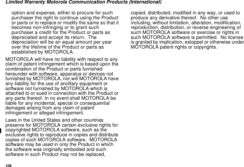 108Limited Warranty Motorola Communication Products (International)option and expense, either to procure for suchpurchaser the right to continue using the Productor parts or to replace or modify the same so that itbecomes non-infringing or to grant suchpurchaser a credit for the Product or parts asdepreciated and accept its return. Thedepreciation will be an equal amount per yearover the lifetime of the Product or parts asestablished by MOTOROLA.MOTOROLA will have no liability with respect to anyclaim of patent infringement which is based upon thecombination of the Product or parts furnishedhereunder with software, apparatus or devices notfurnished by MOTOROLA, nor will MOTOROLA haveany liability for the use of ancillary equipment orsoftware not furnished by MOTOROLA which isattached to or sued in connection with the Product orany parts thereof. In no event shall MOTOROLA beliable for any incidental, special or consequentialdamages arising from any claim of patentinfringement or alleged infringement.Laws in the United States and other countriespreserve for MOTOROLA certain exclusive rights forcopyrighted MOTOROLA software, such as theexclusive rights to reproduce in copies and distributecopies of such MOTOROLA software. MOTOROLAsoftware may be used in only the Product in whichthe software was originally embodied and suchsoftware in such Product may not be replaced,copied, distributed, modified in any way, or used toproduce any derivative thereof. No other useincluding, without limitation, alteration, modification,reproduction, distribution, or reverse engineering ofsuch MOTOROLA software or exercise or rights insuch MOTOROLA software is permitted. No licenseis granted by implication, estoppel or otherwise underMOTOROLA patent rights or copyrights.