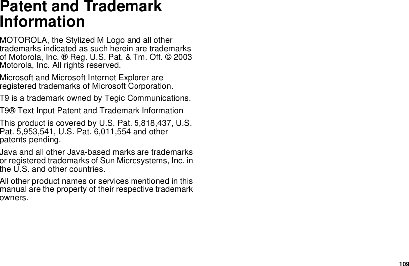 109Patent and TrademarkInformationMOTOROLA, the Stylized M Logo and all othertrademarks indicated as such herein are trademarksof Motorola, Inc. ® Reg. U.S. Pat. &amp; Tm. Off. © 2003Motorola, Inc. All rights reserved.Microsoft and Microsoft Internet Explorer areregistered trademarks of Microsoft Corporation.T9 is a trademark owned by Tegic Communications.T9® Text Input Patent and Trademark InformationThis product is covered by U.S. Pat. 5,818,437, U.S.Pat. 5,953,541, U.S. Pat. 6,011,554 and otherpatents pending.Java and all other Java-based marks are trademarksor registered trademarks of Sun Microsystems, Inc. inthe U.S. and other countries.All other product names or services mentioned in thismanual are the property of their respective trademarkowners.