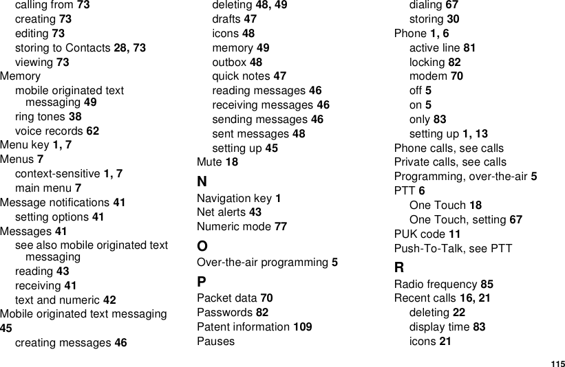 115calling from 73creating 73editing 73storingtoContacts28, 73viewing 73Memorymobile originated textmessaging 49ring tones 38voice records 62Menu key 1, 7Menus 7context-sensitive 1, 7main menu 7Message notifications 41setting options 41Messages 41seealsomobileoriginatedtextmessagingreading 43receiving 41text and numeric 42Mobile originated text messaging45creating messages 46deleting 48, 49drafts 47icons 48memory 49outbox 48quick notes 47reading messages 46receiving messages 46sending messages 46sent messages 48setting up 45Mute 18NNavigation key 1Net alerts 43Numeric mode 77OOver-the-air programming 5PPacket data 70Passwords 82Patent information 109Pausesdialing 67storing 30Phone 1, 6active line 81locking 82modem 70off 5on 5only 83setting up 1, 13Phone calls, see callsPrivate calls, see callsProgramming, over-the-air 5PTT 6One Touch 18One Touch, setting 67PUK code 11Push-To-Talk, see PTTRRadio frequency 85Recent calls 16, 21deleting 22display time 83icons 21