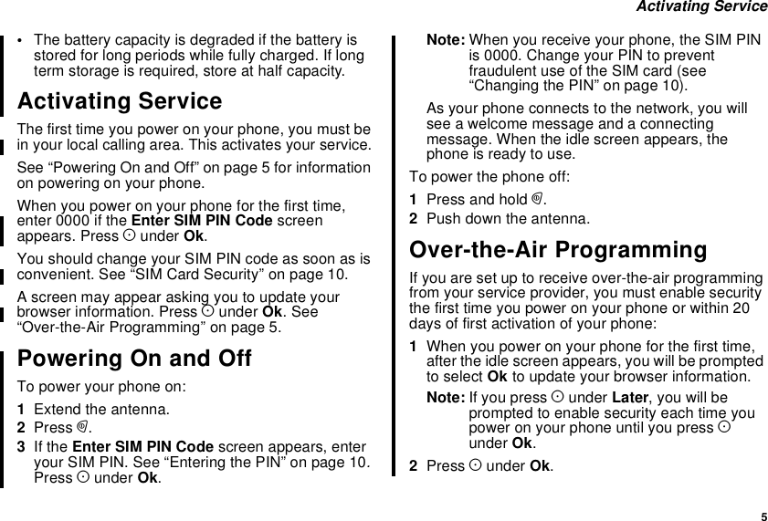 5Activating Service•The battery capacity is degraded if the battery isstored for long periods while fully charged. If longterm storage is required, store at half capacity.Activating ServiceThe first time you power on your phone, you must bein your local calling area. This activates your service.See “Powering On and Off” on page 5 for informationon powering on your phone.When you power on your phone for the first time,enter 0000 if the Enter SIM PIN Code screenappears. Press Aunder Ok.You should change your SIM PIN code as soon as isconvenient. See “SIM Card Security” on page 10.A screen may appear asking you to update yourbrowser information. Press Aunder Ok.See“Over-the-Air Programming” on page 5.Powering On and OffTo power your phone on:1Extend the antenna.2Press p.3If the Enter SIM PIN Code screen appears, enteryour SIM PIN. See “Entering the PIN” on page 10.Press Aunder Ok.Note: When you receive your phone, the SIM PINis 0000. Change your PIN to preventfraudulent use of the SIM card (see“Changing the PIN” on page 10).As your phone connects to the network, you willsee a welcome message and a connectingmessage. When the idle screen appears, thephone is ready to use.To power the phone off:1Press and hold p.2Push down the antenna.Over-the-Air ProgrammingIf you are set up to receive over-the-air programmingfrom your service provider, you must enable securitythe first time you power on your phone or within 20days of first activation of your phone:1When you power on your phone for the first time,after the idle screen appears, you will be promptedto select Ok to update your browser information.Note: If you press Aunder Later,youwillbeprompted to enable security each time youpower on your phone until you press Aunder Ok.2Press Aunder Ok.