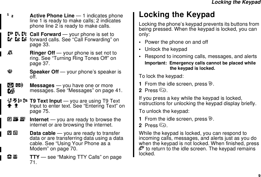 9Locking the KeypadLocking the KeypadLocking the phone’s keypad prevents its buttons frombeing pressed. When the keypad is locked, you canonly:•Power the phone on and off•Unlock the keypad•Respond to incoming calls, messages, and alertsImportant: Emergency calls cannot be placed whilethe keypad is locked.To lock the keypad:1From the idle screen, press m.2Press *.If you press a key while the keypad is locked,instructions for unlocking the keypad display briefly.To unlock the keypad:1From the idle screen, press m.2Press *.While the keypad is locked, you can respond toincoming calls, messages, and alerts just as you dowhen the keypad is not locked. When finished, presseto return to the idle screen. The keypad remainslocked.12 Active Phone Line — 1 indicates phoneline 1 is ready to make calls; 2 indicatesphone line 2 is ready to make calls.GHIJKL Call Forward — your phone is set toforward calls. See “Call Forwarding” onpage 33.MRinger Off — your phone is set not toring. See “Turning Ring Tones Off” onpage 37.uSpeaker Off — your phone’s speaker isoff.wyx Messages — you have one or moremessages. See “Messages” on page 41.ijklmn T9 Text Input — you are using T9 TextInput to enter text. See “Entering Text” onpage 75.DEF Internet — you are ready to browse theinternet or are browsing the internet.YZ Data cable — you are ready to transferdata or are transferring data using a datacable. See “Using Your Phone as aModem” on page 70.NO TTY — see “Making TTY Calls” on page71.