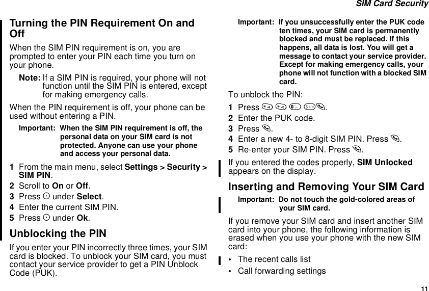 11SIM Card SecurityTurning the PIN Requirement On andOffWhen the SIM PIN requirement is on, you areprompted to enter your PIN each time you turn onyour phone.Note: If a SIM PIN is required, your phone will notfunction until the SIM PIN is entered, exceptfor making emergency calls.When the PIN requirement is off, your phone can beused without entering a PIN.Important: When the SIM PIN requirement is off, thepersonal data on your SIM card is notprotected. Anyone can use your phoneand access your personal data.1From the main menu, select Settings &gt; Security &gt;SIM PIN.2Scroll to On or Off.3Press Aunder Select.4Enter the current SIM PIN.5Press Aunder Ok.Unblocking the PINIf you enter your PIN incorrectly three times, your SIMcard is blocked. To unblock your SIM card, you mustcontact your service provider to get a PIN UnblockCode (PUK).Important: If you unsuccessfully enter the PUK codeten times, your SIM card is permanentlyblocked and must be replaced. If thishappens, all data is lost. You will get amessage to contact your service provider.Except for making emergency calls, yourphone will not function with a blocked SIMcard.To unblock the PIN:1Press **05s.2Enter the PUK code.3Press s.4Enteranew4-to8-digitSIMPIN.Presss.5Re-enter your SIM PIN. Press s.If you entered the codes properly, SIM Unlockedappears on the display.Inserting and Removing Your SIM CardImportant: Do not touch the gold-colored areas ofyour SIM card.If you remove your SIM card and insert another SIMcard into your phone, the following information iserased when you use your phone with the new SIMcard:•The recent calls list•Call forwarding settings