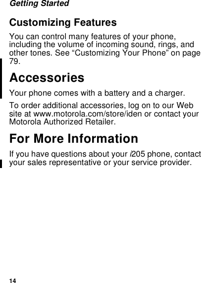 14Getting StartedCustomizing FeaturesYou can control many features of your phone,including the volume of incoming sound, rings, andother tones. See “Customizing Your Phone” on page79.AccessoriesYour phone comes with a battery and a charger.To order additional accessories, log on to our Website at www.motorola.com/store/iden or contact yourMotorola Authorized Retailer.For More InformationIf you have questions about your i205 phone, contactyour sales representative or your service provider.