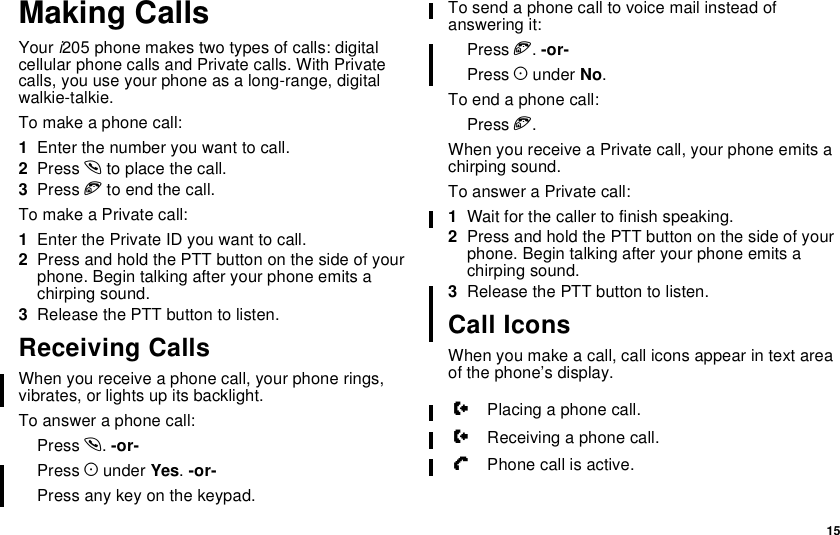 15Making CallsYour i205 phone makes two types of calls: digitalcellular phone calls and Private calls. With Privatecalls, you use your phone as a long-range, digitalwalkie-talkie.To make a phone call:1Enter the number you want to call.2Press sto place the call.3Press eto end the call.To make a Private call:1Enter the Private ID you want to call.2Press and hold the PTT button on the side of yourphone. Begin talking after your phone emits achirping sound.3ReleasethePTTbuttontolisten.Receiving CallsWhen you receive a phone call, your phone rings,vibrates, or lights up its backlight.To answer a phone call:Press s.-or-Press Aunder Yes.-or-Press any key on the keypad.To send a phone call to voice mail instead ofanswering it:Press e.-or-Press Aunder No.To end a phone call:Press e.When you receive a Private call, your phone emits achirping sound.To answer a Private call:1Wait for the caller to finish speaking.2Press and hold the PTT button on the side of yourphone. Begin talking after your phone emits achirping sound.3ReleasethePTTbuttontolisten.Call IconsWhen you make a call, call icons appear in text areaof the phone’s display.WPlacing a phone call.XReceiving a phone call.YPhone call is active.