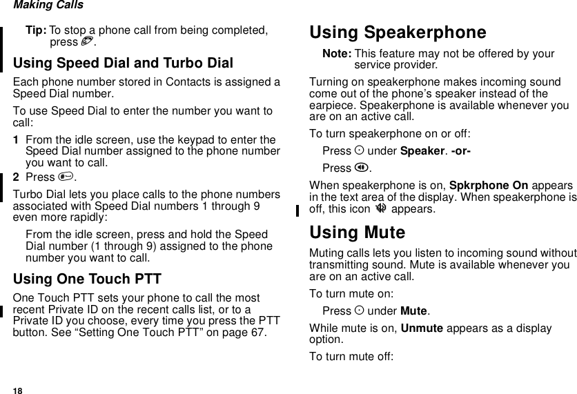 18Making CallsTip: To stop a phone call from being completed,press e.Using Speed Dial and Turbo DialEach phone number stored in Contacts is assigned aSpeed Dial number.To use Speed Dial to enter the number you want tocall:1From the idle screen, use the keypad to enter theSpeed Dial number assigned to the phone numberyouwanttocall.2Press #.Turbo Dial lets you place calls to the phone numbersassociated with Speed Dial numbers 1 through 9even more rapidly:From the idle screen, press and hold the SpeedDial number (1 through 9) assigned to the phonenumber you want to call.Using One Touch PTTOne Touch PTT sets your phone to call the mostrecent Private ID on the recent calls list, or to aPrivate ID you choose, every time you press the PTTbutton. See “Setting One Touch PTT” on page 67.Using SpeakerphoneNote: Thisfeaturemaynotbeofferedbyyourservice provider.Turning on speakerphone makes incoming soundcome out of the phone’s speaker instead of theearpiece. Speakerphone is available whenever youareonanactivecall.To turn speakerphone on or off:Press Aunder Speaker.-or-Press t.When speakerphone is on, Spkrphone On appearsin the text area of the display. When speakerphone isoff, this icon uappears.Using MuteMuting calls lets you listen to incoming sound withouttransmitting sound. Mute is available whenever youareonanactivecall.To turn mute on:Press Aunder Mute.Whilemuteison,Unmute appears as a displayoption.To turn mute off: