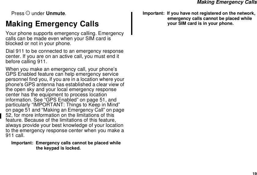 19Making Emergency CallsPress Aunder Unmute.Making Emergency CallsYour phone supports emergency calling. Emergencycalls can be made even when your SIM card isblocked or not in your phone.Dial 911 to be connected to an emergency responsecenter. If you are on an active call, you must end itbefore calling 911.When you make an emergency call, your phone’sGPS Enabled feature can help emergency servicepersonnel find you, if you are in a location where yourphone&apos;s GPS antenna has established a clear view ofthe open sky and your local emergency responsecenter has the equipment to process locationinformation. See “GPS Enabled” on page 51, andparticularly “IMPORTANT: Things to Keep in Mind”on page 51 and “Making an Emergency Call” on page52, for more information on the limitations of thisfeature. Because of the limitations of this feature,always provide your best knowledge of your locationto the emergency response center when you make a911 call.Important: Emergency calls cannot be placed whilethe keypad is locked.Important: If you have not registered on the network,emergency calls cannot be placed whileyour SIM card is in your phone.