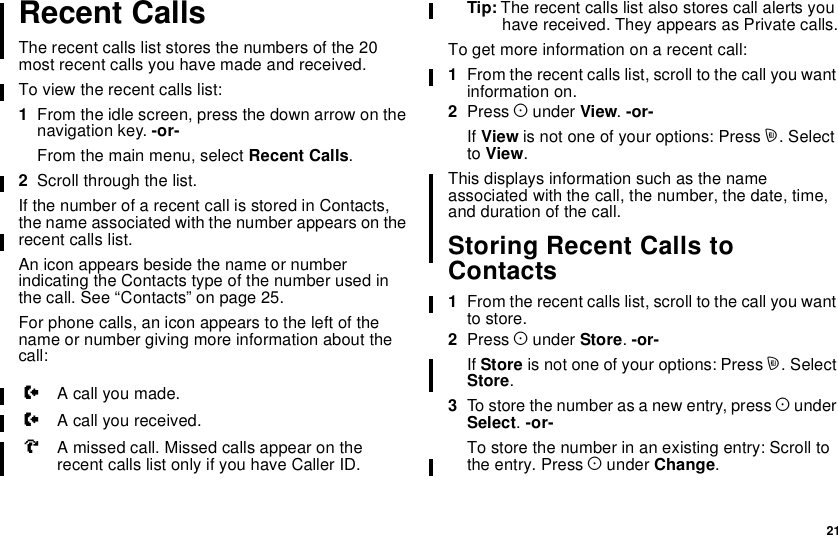 21Recent CallsThe recent calls list stores the numbers of the 20most recent calls you have made and received.To view the recent calls list:1From the idle screen, press the down arrow on thenavigation key. -or-From the main menu, select Recent Calls.2Scroll through the list.If the number of a recent call is stored in Contacts,the name associated with the number appears on therecent calls list.An icon appears beside the name or numberindicating the Contacts type of the number used inthe call. See “Contacts” on page 25.For phone calls, an icon appears to the left of thename or number giving more information about thecall:Tip: The recent calls list also stores call alerts youhave received. They appears as Private calls.To get more information on a recent call:1From the recent calls list, scroll to the call you wantinformation on.2Press Aunder View.-or-If View is not one of your options: Press m. Selectto View.This displays information such as the nameassociated with the call, the number, the date, time,and duration of the call.Storing Recent Calls toContacts1From the recent calls list, scroll to the call you wantto store.2Press Aunder Store.-or-If Store is not one of your options: Press m.SelectStore.3To store the number as a new entry, press AunderSelect.-or-To store the number in an existing entry: Scroll tothe entry. Press Aunder Change.WA call you made.XA call you received.VA missed call. Missed calls appear on therecent calls list only if you have Caller ID.