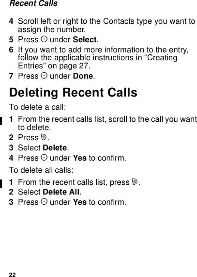 22Recent Calls4Scroll left or right to the Contacts type you want toassign the number.5Press Aunder Select.6If you want to add more information to the entry,follow the applicable instructions in “CreatingEntries” on page 27.7Press Aunder Done.Deleting Recent CallsTodeleteacall:1From the recent calls list, scroll to the call you wantto delete.2Press m.3Select Delete.4Press Aunder Yes to confirm.To delete all calls:1From the recent calls list, press m.2Select Delete All.3Press Aunder Yes to confirm.