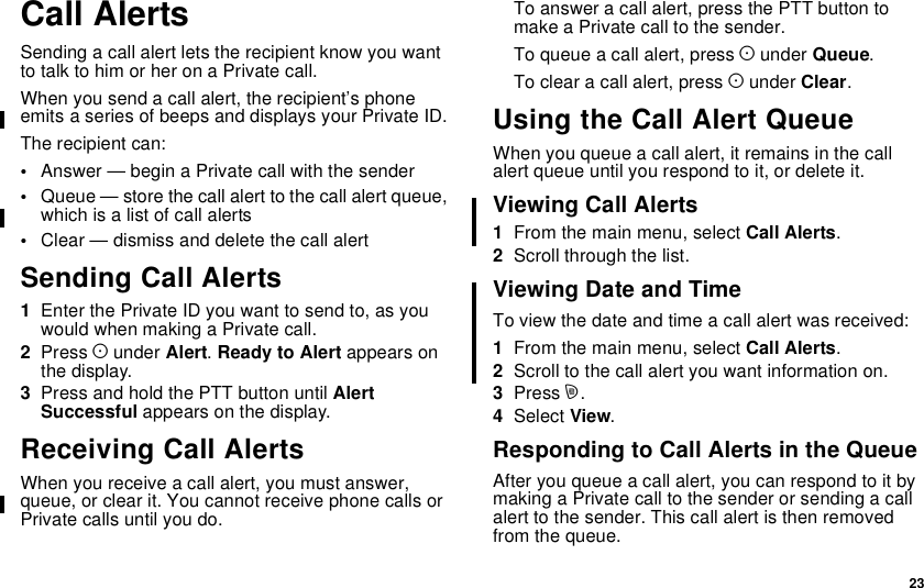 23Call AlertsSending a call alert lets the recipient know you wantto talk to him or her on a Private call.When you send a call alert, the recipient’s phoneemits a series of beeps and displays your Private ID.The recipient can:•Answer — begin a Private call with the sender•Queue — store the call alert to the call alert queue,which is a list of call alerts•Clear — dismiss and delete the call alertSending Call Alerts1Enter the Private ID you want to send to, as youwouldwhenmakingaPrivatecall.2Press Aunder Alert.Ready to Alert appears onthe display.3Press and hold the PTT button until AlertSuccessful appears on the display.Receiving Call AlertsWhen you receive a call alert, you must answer,queue, or clear it. You cannot receive phone calls orPrivate calls until you do.To answer a call alert, press the PTT button tomake a Private call to the sender.To queue a call alert, press Aunder Queue.To clear a call alert, press Aunder Clear.Using the Call Alert QueueWhen you queue a call alert, it remains in the callalert queue until you respond to it, or delete it.Viewing Call Alerts1From the main menu, select Call Alerts.2Scroll through the list.Viewing Date and TimeTo view the date and time a call alert was received:1From the main menu, select Call Alerts.2Scroll to the call alert you want information on.3Press m.4Select View.Responding to Call Alerts in the QueueAfter you queue a call alert, you can respond to it bymaking a Private call to the sender or sending a callalert to the sender. This call alert is then removedfrom the queue.