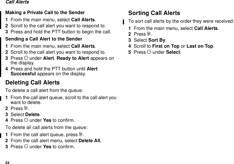 24Call AlertsMaking a Private Call to the Sender1From the main menu, select Call Alerts.2Scroll to the call alert you want to respond to.3Press and hold the PTT button to begin the call.Sending a Call Alert to the Sender1From the main menu, select Call Alerts.2Scroll to the call alert you want to respond to.3Press Aunder Alert.Ready to Alert appears onthe display.4Press and hold the PTT button until AlertSuccessful appears on the display.Deleting Call AlertsTo delete a call alert from the queue:1From the call alert queue, scroll to the call alert youwant to delete.2Press m.3Select Delete.4Press Aunder Yes to confirm.To delete all call alerts from the queue:1From the call alert queue, press m.2From the call alert menu, select Delete All.3Press Aunder Yes to confirm.Sorting Call AlertsTo sort call alerts by the order they were received:1From the main menu, select Call Alerts.2Press m.3Select Sort By.4Scroll to First on Top or Last on Top.5Press Aunder Select.