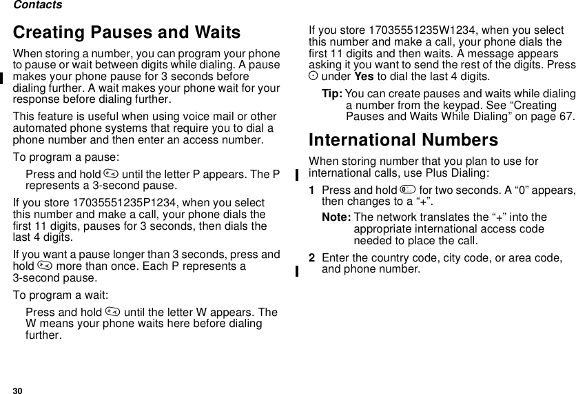 30ContactsCreating Pauses and WaitsWhen storing a number, you can program your phoneto pause or wait between digits while dialing. A pausemakes your phone pause for 3 seconds beforedialing further. A wait makes your phone wait for yourresponse before dialing further.This feature is useful when using voice mail or otherautomated phone systems that require you to dial aphone number and then enter an access number.To program a pause:Press and hold *until the letter P appears. The Prepresents a 3-second pause.If you store 17035551235P1234, when you selectthis number and make a call, your phone dials thefirst 11 digits, pauses for 3 seconds, then dials thelast 4 digits.If you want a pause longer than 3 seconds, press andhold *more than once. Each P represents a3-second pause.To program a wait:Press and hold *until the letter W appears. TheW means your phone waits here before dialingfurther.If you store 17035551235W1234, when you selectthis number and make a call, your phone dials thefirst 11 digits and then waits. A message appearsasking it you want to send the rest of the digits. PressAunder Yes to dial the last 4 digits.Tip: You can create pauses and waits while dialinga number from the keypad. See “CreatingPauses and Waits While Dialing” on page 67.International NumbersWhen storing number that you plan to use forinternational calls, use Plus Dialing:1Press and hold 0fortwoseconds.A“0”appears,then changes to a “+”.Note: The network translates the “+” into theappropriate international access codeneeded to place the call.2Enter the country code, city code, or area code,and phone number.