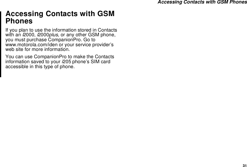 31Accessing Contacts with GSM PhonesAccessing Contacts with GSMPhonesIf you plan to use the information stored in Contactswith an i2000, i2000plus, or any other GSM phone,you must purchase CompanionPro. Go towww.motorola.com/iden or your service provider’sweb site for more information.You can use CompanionPro to make the Contactsinformation saved to your i205 phone’s SIM cardaccessible in this type of phone.