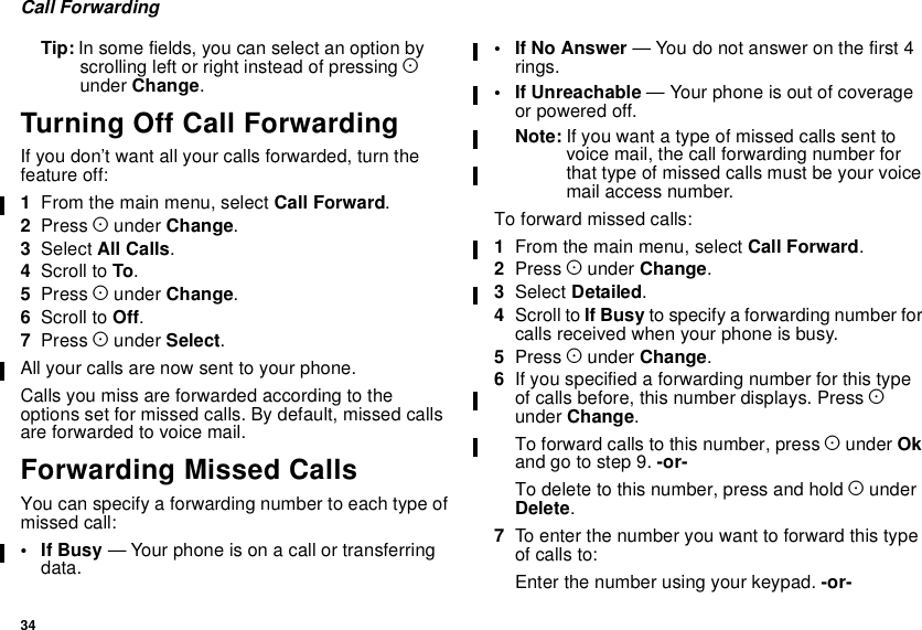 34Call ForwardingTip: In some fields, you can select an option byscrolling left or right instead of pressing Aunder Change.Turning Off Call ForwardingIf you don’t want all your calls forwarded, turn thefeature off:1From the main menu, select Call Forward.2Press Aunder Change.3Select All Calls.4Scroll to To.5Press Aunder Change.6Scroll to Off.7Press Aunder Select.All your calls are now sent to your phone.Calls you miss are forwarded according to theoptions set for missed calls. By default, missed callsare forwarded to voice mail.Forwarding Missed CallsYou can specify a forwarding number to each type ofmissed call:•IfBusy— Your phone is on a call or transferringdata.•IfNoAnswer— You do not answer on the first 4rings.• If Unreachable — Your phone is out of coverageor powered off.Note: If you want a type of missed calls sent tovoice mail, the call forwarding number forthat type of missed calls must be your voicemail access number.To forward missed calls:1From the main menu, select Call Forward.2Press Aunder Change.3Select Detailed.4Scroll to If Busy to specify a forwarding number forcalls received when your phone is busy.5Press Aunder Change.6If you specified a forwarding number for this typeof calls before, this number displays. Press Aunder Change.To forward calls to this number, press Aunder Okandgotostep9.-or-To delete to this number, press and hold AunderDelete.7To enter the number you want to forward this typeof calls to:Enter the number using your keypad. -or-