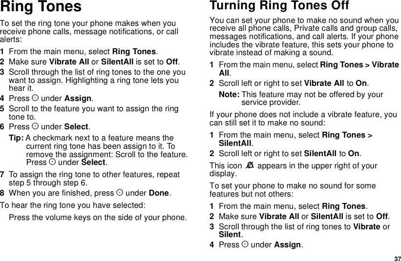 37Ring TonesTo set the ring tone your phone makes when youreceive phone calls, message notifications, or callalerts:1From the main menu, select Ring Tones.2Make sure Vibrate All or SilentAll is set to Off.3Scroll through the list of ring tones to the one youwant to assign. Highlighting a ring tone lets youhear it.4Press Aunder Assign.5Scroll to the feature you want to assign the ringtone to.6Press Aunder Select.Tip: A checkmark next to a feature means thecurrent ring tone has been assign to it. Toremove the assignment: Scroll to the feature.Press Aunder Select.7To assign the ring tone to other features, repeatstep 5 through step 6.8When you are finished, press Aunder Done.To hear the ring tone you have selected:Press the volume keys on the side of your phone.TurningRingTonesOffYou can set your phone to make no sound when youreceive all phone calls, Private calls and group calls,messages notifications, and call alerts. If your phoneincludes the vibrate feature, this sets your phone tovibrate instead of making a sound.1From the main menu, select Ring Tones &gt; VibrateAll.2Scroll left or right to set Vibrate All to On.Note: This feature may not be offered by yourservice provider.If your phone does not include a vibrate feature, youcanstillsetittomakenosound:1From the main menu, select Ring Tones &gt;SilentAll.2Scroll left or right to set SilentAll to On.This icon Mappears in the upper right of yourdisplay.To set your phone to make no sound for somefeatures but not others:1From the main menu, select Ring Tones.2Make sure Vibrate All or SilentAll is set to Off.3Scroll through the list of ring tones to Vibrate orSilent.4Press Aunder Assign.