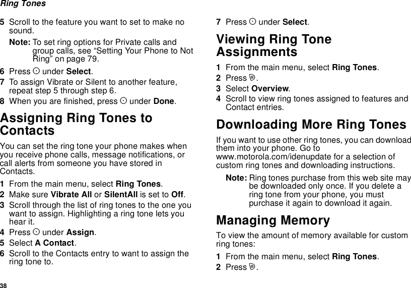 38Ring Tones5Scroll to the feature you want to set to make nosound.Note: To set ring options for Private calls andgroup calls, see “Setting Your Phone to NotRing” on page 79.6Press Aunder Select.7To assign Vibrate or Silent to another feature,repeat step 5 through step 6.8When you are finished, press Aunder Done.Assigning Ring Tones toContactsYou can set the ring tone your phone makes whenyou receive phone calls, message notifications, orcall alerts from someone you have stored inContacts.1From the main menu, select Ring Tones.2Make sure Vibrate All or SilentAll is set to Off.3Scroll through the list of ring tones to the one youwant to assign. Highlighting a ring tone lets youhear it.4Press Aunder Assign.5Select AContact.6Scroll to the Contacts entry to want to assign thering tone to.7Press Aunder Select.Viewing Ring ToneAssignments1From the main menu, select Ring Tones.2Press m.3Select Overview.4Scroll to view ring tones assigned to features andContact entries.Downloading More Ring TonesIf you want to use other ring tones, you can downloadthem into your phone. Go towww.motorola.com/idenupdate for a selection ofcustom ring tones and downloading instructions.Note: Ring tones purchase from this web site maybe downloaded only once. If you delete aring tone from your phone, you mustpurchase it again to download it again.Managing MemoryTo view the amount of memory available for customring tones:1From the main menu, select Ring Tones.2Press m.