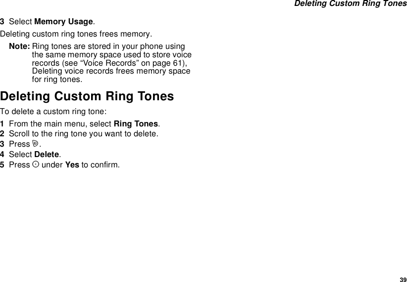 39Deleting Custom Ring Tones3Select Memory Usage.Deleting custom ring tones frees memory.Note: Ring tones are stored in your phone usingthesamememoryspaceusedtostorevoicerecords(see“VoiceRecords”onpage61),Deleting voice records frees memory spacefor ring tones.Deleting Custom Ring TonesTo delete a custom ring tone:1From the main menu, select Ring Tones.2Scroll to the ring tone you want to delete.3Press m.4Select Delete.5Press Aunder Yes to confirm.