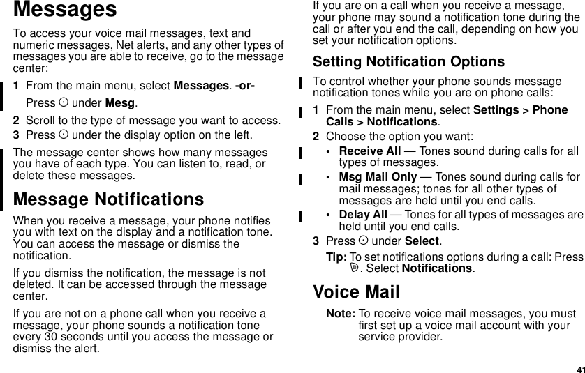 41MessagesTo access your voice mail messages, text andnumeric messages, Net alerts, and any other types ofmessages you are able to receive, go to the messagecenter:1From the main menu, select Messages.-or-Press Aunder Mesg.2Scrolltothetypeofmessageyouwanttoaccess.3Press Aunder the display option on the left.The message center shows how many messagesyou have of each type. You can listen to, read, ordelete these messages.Message NotificationsWhen you receive a message, your phone notifiesyou with text on the display and a notification tone.You can access the message or dismiss thenotification.If you dismiss the notification, the message is notdeleted. It can be accessed through the messagecenter.Ifyouarenotonaphonecallwhenyoureceiveamessage, your phone sounds a notification toneevery 30 seconds until you access the message ordismiss the alert.If you are on a call when you receive a message,your phone may sound a notification tone during thecall or after you end the call, depending on how youset your notification options.Setting Notification OptionsTo control whether your phone sounds messagenotification tones while you are on phone calls:1From the main menu, select Settings &gt; PhoneCalls &gt; Notifications.2Choosetheoptionyouwant:• Receive All — Tones sound during calls for alltypes of messages.• Msg Mail Only — Tones sound during calls formail messages; tones for all other types ofmessages are held until you end calls.• Delay All — Tones for all types of messages areheld until you end calls.3Press Aunder Select.Tip: To set notifications options during a call: Pressm.SelectNotifications.Voice MailNote: To receive voice mail messages, you mustfirst set up a voice mail account with yourservice provider.
