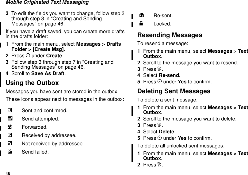48Mobile Originated Text Messaging3To edit the fields you want to change, follow step 3through step 8 in “Creating and SendingMessages” on page 46.If you have a draft saved, you can create more draftsin the drafts folder:1From the main menu, select Messages &gt; DraftsFolder &gt; [Create Msg].2Press Aunder Create.3Followstep3throughstep7in“CreatingandSending Messages” on page 46.4Scroll to Save As Draft.Using the OutboxMessages you have sent are stored in the outbox.These icons appear next to messages in the outbox:Resending MessagesTo resend a message:1From the main menu, select Messages &gt; TextOutbox.2Scrolltothemessageyouwanttoresend.3Press m.4Select Re-send.5Press Aunder Yes to confirm.Deleting Sent MessagesTo delete a sent message:1From the main menu, select Messages &gt; TextOutbox.2Scroll to the message you want to delete.3Press m.4Select Delete.5Press Aunder Yes to confirm.To delete all unlocked sent messages:1From the main menu, select Messages &gt; TextOutbox.2Press m.4Sent and confirmed.9Send attempted.0Forwarded.5Received by addressee.6Not received by addressee.8Send failed.7Re-sent.RLocked.