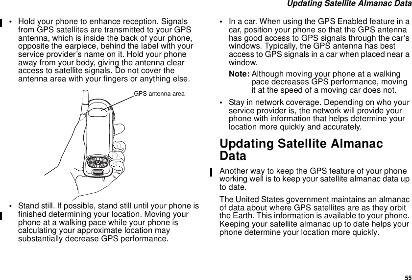 55Updating Satellite Almanac Data•Hold your phone to enhance reception. Signalsfrom GPS satellites are transmitted to your GPSantenna, which is inside the back of your phone,opposite the earpiece, behind the label with yourservice provider’s name on it. Hold your phoneaway from your body, giving the antenna clearaccess to satellite signals. Do not cover theantenna area with your fingers or anything else.•Stand still. If possible, stand still until your phone isfinished determining your location. Moving yourphone at a walking pace while your phone iscalculating your approximate location maysubstantially decrease GPS performance.•Inacar.WhenusingtheGPSEnabledfeatureinacar, position your phone so that the GPS antennahas good access to GPS signals through the car’swindows. Typically, the GPS antenna has bestaccess to GPS signals in a car when placed near awindow.Note: Although moving your phone at a walkingpace decreases GPS performance, movingit at the speed of a moving car does not.•Stay in network coverage. Depending on who yourservice provider is, the network will provide yourphone with information that helps determine yourlocation more quickly and accurately.Updating Satellite AlmanacDataAnother way to keep the GPS feature of your phoneworking well is to keep your satellite almanac data upto date.The United States government maintains an almanacof data about where GPS satellites are as they orbitthe Earth. This information is available to your phone.Keeping your satellite almanac up to date helps yourphone determine your location more quickly.GPS antenna area