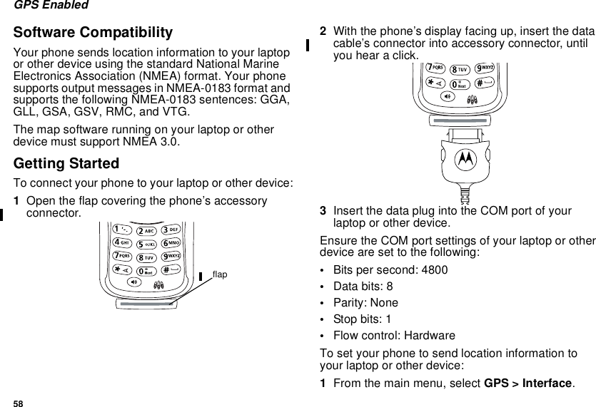 58GPS EnabledSoftware CompatibilityYour phone sends location information to your laptopor other device using the standard National MarineElectronics Association (NMEA) format. Your phonesupports output messages in NMEA-0183 format andsupports the following NMEA-0183 sentences: GGA,GLL, GSA, GSV, RMC, and VTG.The map software running on your laptop or otherdevice must support NMEA 3.0.Getting StartedTo connect your phone to your laptop or other device:1Open the flap covering the phone’s accessoryconnector.2With the phone’s display facing up, insert the datacable’s connector into accessory connector, untilyou hear a click.3InsertthedataplugintotheCOMportofyourlaptop or other device.Ensure the COM port settings of your laptop or otherdevice are set to the following:•Bits per second: 4800•Data bits: 8•Parity: None•Stop bits: 1•Flow control: HardwareTo set your phone to send location information toyour laptop or other device:1From the main menu, select GPS &gt; Interface.flap
