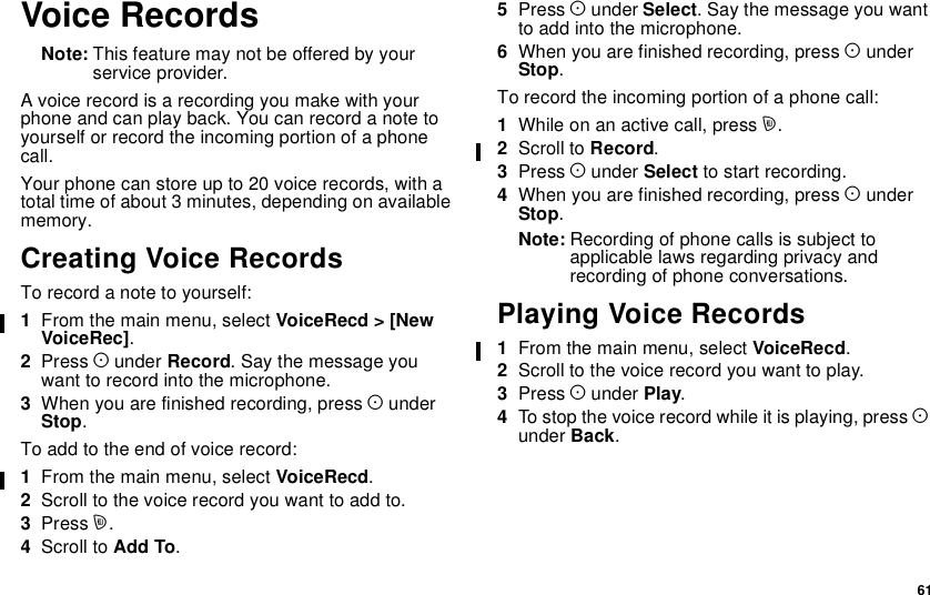 61Voice RecordsNote: This feature may not be offered by yourservice provider.A voice record is a recording you make with yourphoneandcanplayback.Youcanrecordanotetoyourself or record the incoming portion of a phonecall.Yourphonecanstoreupto20voicerecords,withatotal time of about 3 minutes, depending on availablememory.Creating Voice RecordsTo record a note to yourself:1From the main menu, select VoiceRecd &gt; [NewVoiceRec].2Press Aunder Record. Say the message youwant to record into the microphone.3When you are finished recording, press AunderStop.Toaddtotheendofvoicerecord:1From the main menu, select VoiceRecd.2Scroll to the voice record you want to add to.3Press m.4Scroll to Add To.5Press Aunder Select. Say the message you wantto add into the microphone.6When you are finished recording, press AunderStop.To record the incoming portion of a phone call:1While on an active call, press m.2Scroll to Record.3Press Aunder Select to start recording.4When you are finished recording, press AunderStop.Note: Recording of phone calls is subject toapplicable laws regarding privacy andrecording of phone conversations.Playing Voice Records1From the main menu, select VoiceRecd.2Scroll to the voice record you want to play.3Press Aunder Play.4To stop the voice record while it is playing, press Aunder Back.