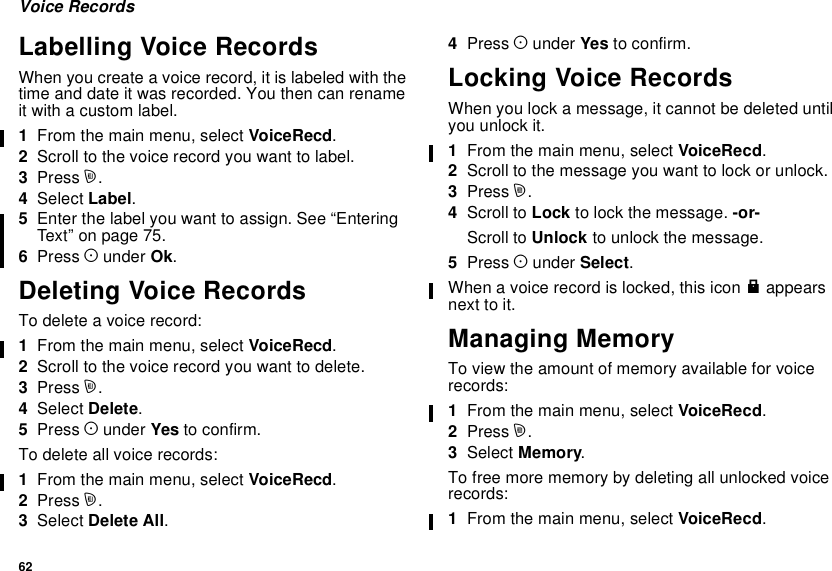 62Voice RecordsLabelling Voice RecordsWhen you create a voice record, it is labeled with thetime and date it was recorded. You then can renameit with a custom label.1From the main menu, select VoiceRecd.2Scroll to the voice record you want to label.3Press m.4Select Label.5Enter the label you want to assign. See “EnteringText”onpage75.6Press Aunder Ok.Deleting Voice RecordsTo delete a voice record:1From the main menu, select VoiceRecd.2Scroll to the voice record you want to delete.3Press m.4Select Delete.5Press Aunder Yes to confirm.To delete all voice records:1From the main menu, select VoiceRecd.2Press m.3Select Delete All.4Press Aunder Yes to confirm.Locking Voice RecordsWhen you lock a message, it cannot be deleted untilyou unlock it.1From the main menu, select VoiceRecd.2Scroll to the message you want to lock or unlock.3Press m.4Scroll to Lock to lock the message. -or-Scroll to Unlock to unlock the message.5Press Aunder Select.When a voice record is locked, this icon Rappearsnext to it.Managing MemoryTo view the amount of memory available for voicerecords:1From the main menu, select VoiceRecd.2Press m.3Select Memory.To free more memory by deleting all unlocked voicerecords:1From the main menu, select VoiceRecd.