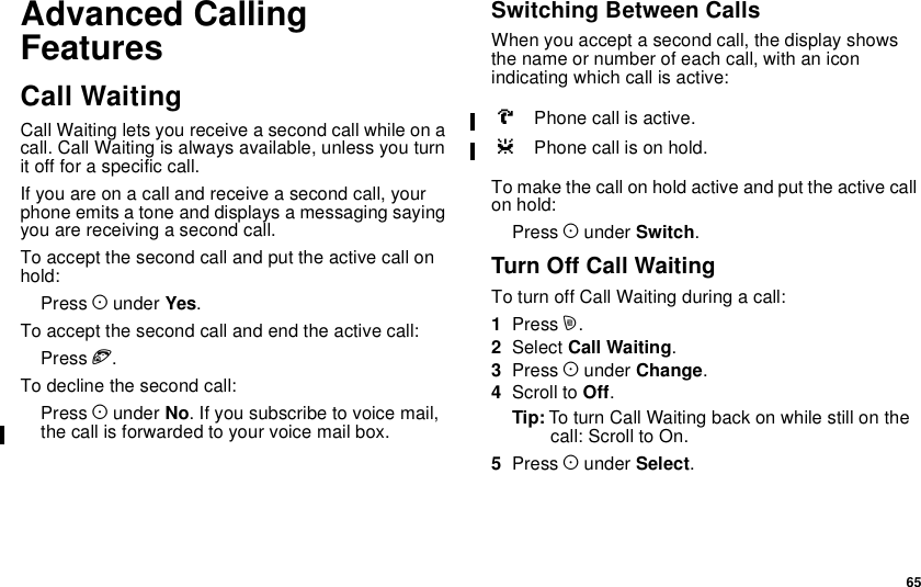 65Advanced CallingFeaturesCall WaitingCall Waiting lets you receive a second call while on acall. Call Waiting is always available, unless you turnit off for a specific call.Ifyouareonacallandreceiveasecondcall,yourphone emits a tone and displays a messaging sayingyou are receiving a second call.To accept the second call and put the active call onhold:Press Aunder Yes.To accept the second call and end the active call:Press e.To decline the second call:Press Aunder No. If you subscribe to voice mail,the call is forwarded to your voice mail box.Switching Between CallsWhen you accept a second call, the display showsthe name or number of each call, with an iconindicating which call is active:Tomakethecallonholdactiveandputtheactivecallon hold:Press Aunder Switch.Turn Off Call WaitingTo turn off Call Waiting during a call:1Press m.2Select Call Waiting.3Press Aunder Change.4Scroll to Off.Tip: To turn Call Waiting back on while still on thecall: Scroll to On.5Press Aunder Select.VPhone call is active.ZPhone call is on hold.