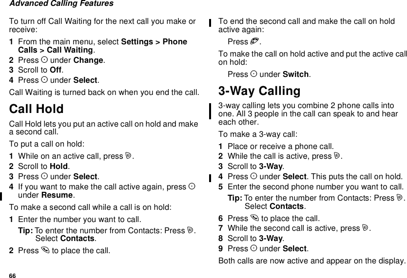 66Advanced Calling FeaturesTo turn off Call Waiting for the next call you make orreceive:1From the main menu, select Settings &gt; PhoneCalls &gt; Call Waiting.2Press Aunder Change.3Scroll to Off.4Press Aunder Select.CallWaitingisturnedbackonwhenyouendthecall.Call HoldCall Hold lets you put an active call on hold and makea second call.To put a call on hold:1Whileonanactivecall,pressm.2Scroll to Hold.3Press Aunder Select.4If you want to make the call active again, press Aunder Resume.To make a second call while a call is on hold:1Enter the number you want to call.Tip: To enter the number from Contacts: Press m.Select Contacts.2Press sto place the call.To end the second call and make the call on holdactive again:Press e.Tomakethecallonholdactiveandputtheactivecallon hold:Press Aunder Switch.3-Way Calling3-way calling lets you combine 2 phone calls intoone. All 3 people in the call can speak to and heareach other.Tomakea3-waycall:1Place or receive a phone call.2While the call is active, press m.3Scroll to 3-Way.4Press Aunder Select. This puts the call on hold.5Enter the second phone number you want to call.Tip: To enter the number from Contacts: Press m.Select Contacts.6Press sto place the call.7While the second call is active, press m.8Scroll to 3-Way.9Press Aunder Select.Both calls are now active and appear on the display.