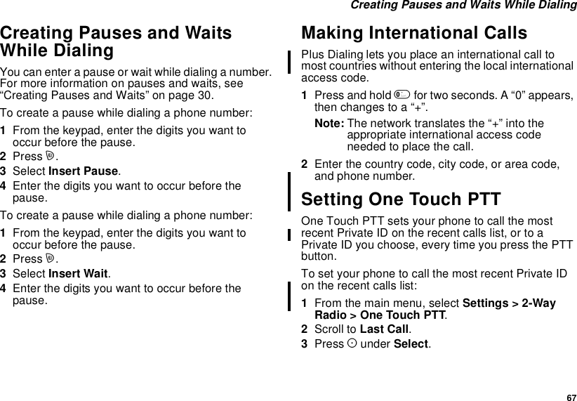 67Creating Pauses and Waits While DialingCreating Pauses and WaitsWhile DialingYou can enter a pause or wait while dialing a number.For more information on pauses and waits, see“Creating Pauses and Waits” on page 30.To create a pause while dialing a phone number:1From the keypad, enter the digits you want tooccur before the pause.2Press m.3Select Insert Pause.4Enter the digits you want to occur before thepause.To create a pause while dialing a phone number:1From the keypad, enter the digits you want tooccur before the pause.2Press m.3Select Insert Wait.4Enter the digits you want to occur before thepause.Making International CallsPlus Dialing lets you place an international call tomost countries without entering the local internationalaccess code.1Press and hold 0for two seconds. A “0” appears,then changes to a “+”.Note: The network translates the “+” into theappropriate international access codeneeded to place the call.2Enter the country code, city code, or area code,and phone number.Setting One Touch PTTOne Touch PTT sets your phone to call the mostrecent Private ID on the recent calls list, or to aPrivate ID you choose, every time you press the PTTbutton.To set your phone to call the most recent Private IDon the recent calls list:1From the main menu, select Settings &gt; 2-WayRadio &gt; One Touch PTT.2Scroll to Last Call.3Press Aunder Select.